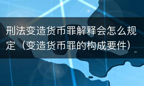 刑法变造货币罪解释会怎么规定（变造货币罪的构成要件）