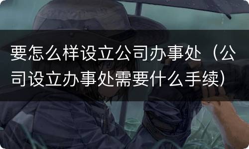 要怎么样设立公司办事处（公司设立办事处需要什么手续）