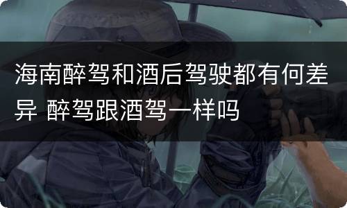 海南醉驾和酒后驾驶都有何差异 醉驾跟酒驾一样吗