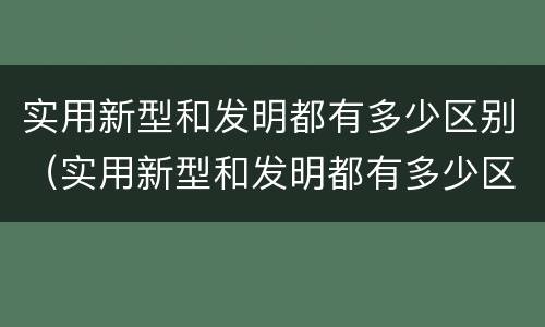 实用新型和发明都有多少区别（实用新型和发明都有多少区别和联系）