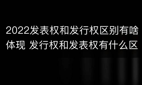 2022发表权和发行权区别有啥体现 发行权和发表权有什么区别