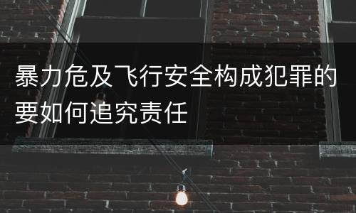 暴力危及飞行安全构成犯罪的要如何追究责任