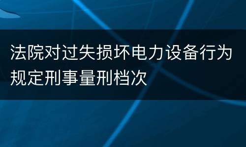 法院对过失损坏电力设备行为规定刑事量刑档次