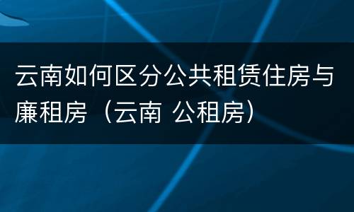 云南如何区分公共租赁住房与廉租房（云南 公租房）