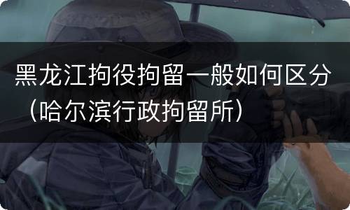 黑龙江拘役拘留一般如何区分（哈尔滨行政拘留所）