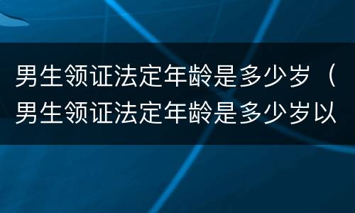 男生领证法定年龄是多少岁（男生领证法定年龄是多少岁以上）