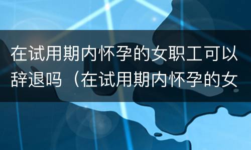 在试用期内怀孕的女职工可以辞退吗（在试用期内怀孕的女职工可以辞退吗怎么赔偿）