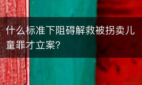 什么标准下阻碍解救被拐卖儿童罪才立案？