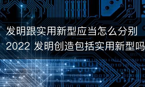 发明跟实用新型应当怎么分别2022 发明创造包括实用新型吗