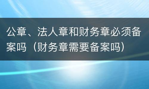 公章、法人章和财务章必须备案吗（财务章需要备案吗）