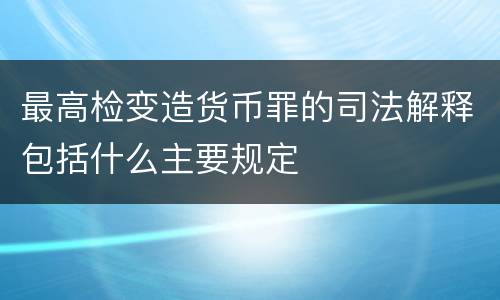 最高检变造货币罪的司法解释包括什么主要规定