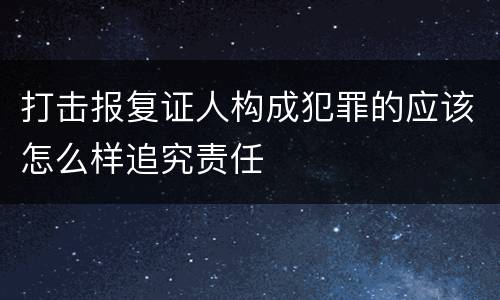 打击报复证人构成犯罪的应该怎么样追究责任