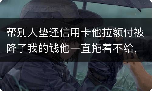 帮别人垫还信用卡他拉额付被降了我的钱他一直拖着不给，我该怎么办16000