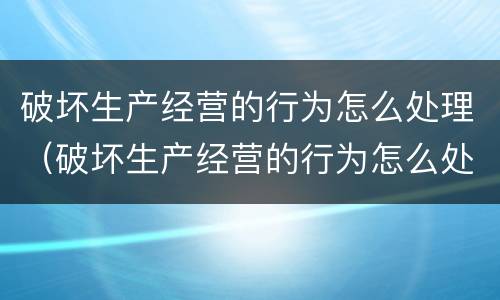 破坏生产经营的行为怎么处理（破坏生产经营的行为怎么处理呢）