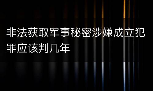 非法获取军事秘密涉嫌成立犯罪应该判几年