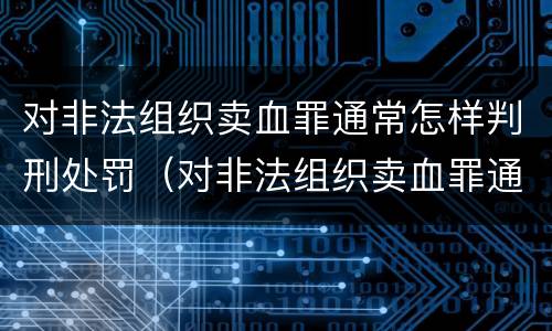 对非法组织卖血罪通常怎样判刑处罚（对非法组织卖血罪通常怎样判刑处罚案例）