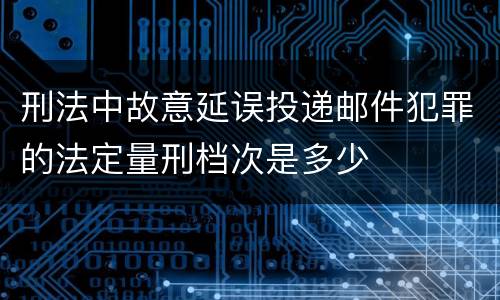 刑法中故意延误投递邮件犯罪的法定量刑档次是多少