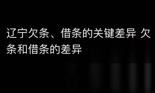 辽宁欠条、借条的关键差异 欠条和借条的差异