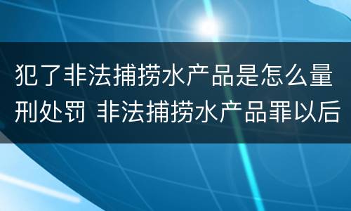 犯了非法捕捞水产品是怎么量刑处罚 非法捕捞水产品罪以后有什么