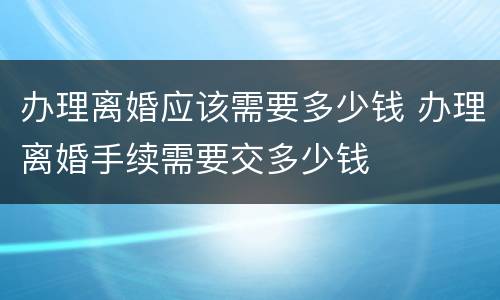 办理离婚应该需要多少钱 办理离婚手续需要交多少钱