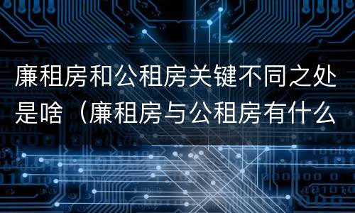 廉租房和公租房关键不同之处是啥（廉租房与公租房有什么不同）