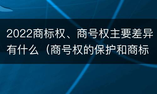 2022商标权、商号权主要差异有什么（商号权的保护和商标权的保护一样是全国性范围的）