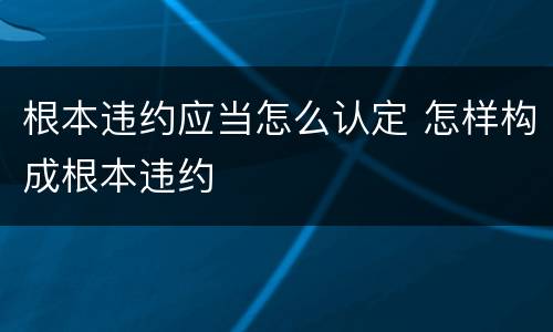 根本违约应当怎么认定 怎样构成根本违约