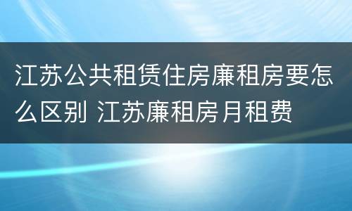 江苏公共租赁住房廉租房要怎么区别 江苏廉租房月租费