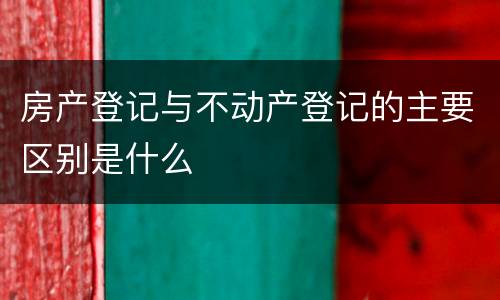 房产登记与不动产登记的主要区别是什么