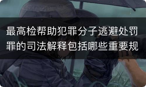 最高检帮助犯罪分子逃避处罚罪的司法解释包括哪些重要规定