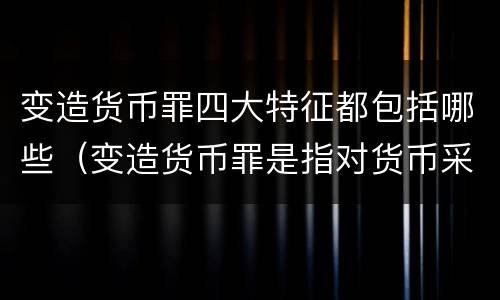 变造货币罪四大特征都包括哪些（变造货币罪是指对货币采用什么等方法）