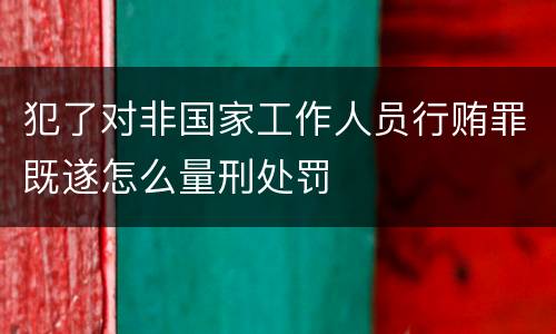 犯了对非国家工作人员行贿罪既遂怎么量刑处罚