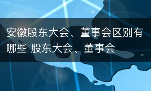 安徽股东大会、董事会区别有哪些 股东大会、董事会