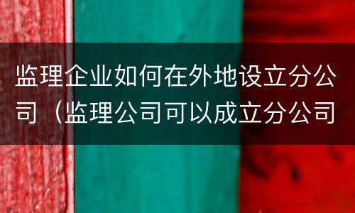 监理企业如何在外地设立分公司（监理公司可以成立分公司吗）