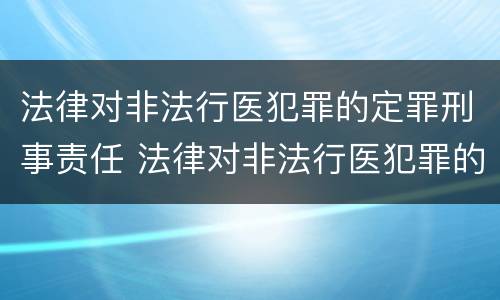 法律对非法行医犯罪的定罪刑事责任 法律对非法行医犯罪的定罪刑事责任的认定