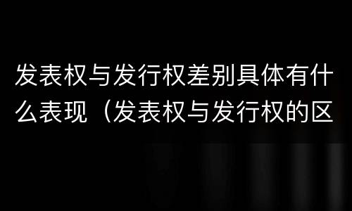 发表权与发行权差别具体有什么表现（发表权与发行权的区别）