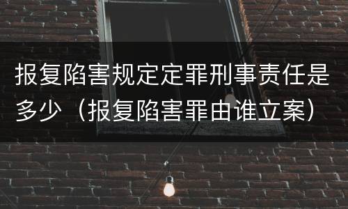 报复陷害规定定罪刑事责任是多少（报复陷害罪由谁立案）