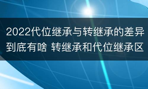 2022代位继承与转继承的差异到底有啥 转继承和代位继承区别