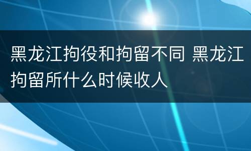 黑龙江拘役和拘留不同 黑龙江拘留所什么时候收人