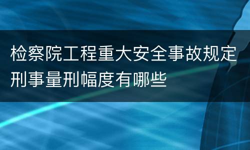 检察院工程重大安全事故规定刑事量刑幅度有哪些