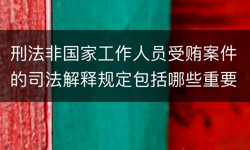 刑法非国家工作人员受贿案件的司法解释规定包括哪些重要内容