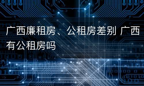 广西廉租房、公租房差别 广西有公租房吗