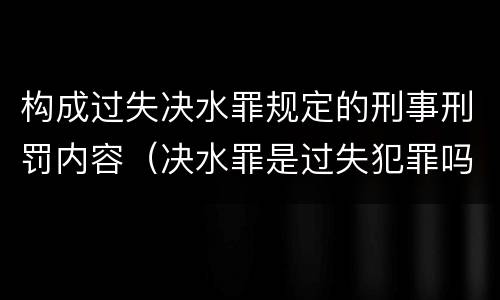 构成过失决水罪规定的刑事刑罚内容（决水罪是过失犯罪吗）