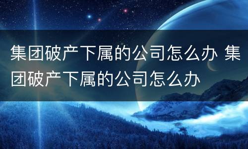 集团破产下属的公司怎么办 集团破产下属的公司怎么办