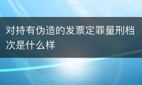 对持有伪造的发票定罪量刑档次是什么样