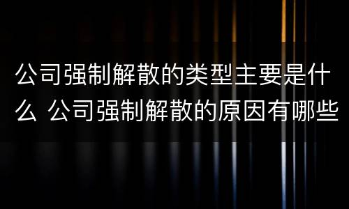 公司强制解散的类型主要是什么 公司强制解散的原因有哪些?