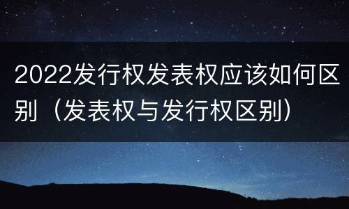 2022发行权发表权应该如何区别（发表权与发行权区别）