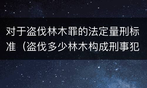 对于盗伐林木罪的法定量刑标准（盗伐多少林木构成刑事犯罪）