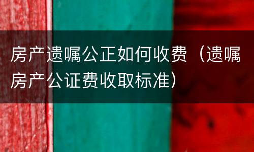 房产遗嘱公正如何收费（遗嘱房产公证费收取标准）