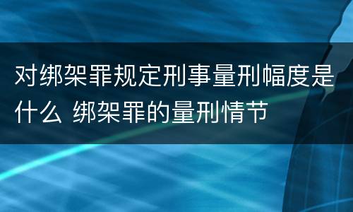 对绑架罪规定刑事量刑幅度是什么 绑架罪的量刑情节